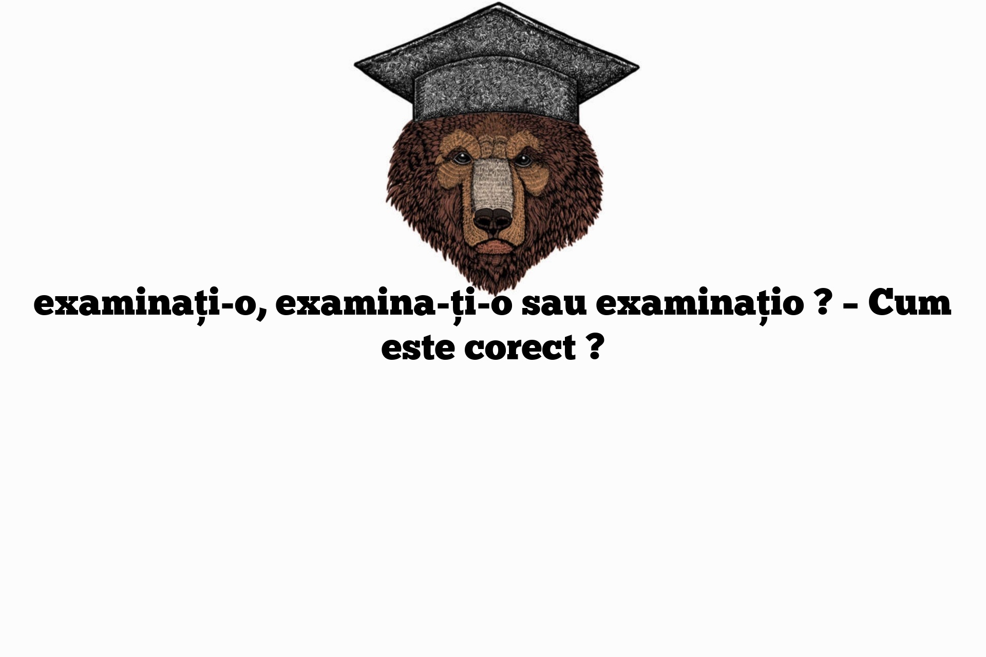 examinați-o, examina-ți-o sau examinațio ? – Cum este corect ?